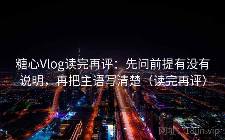 糖心Vlog读完再评：先问前提有没有说明，再把主语写清楚（读完再评）