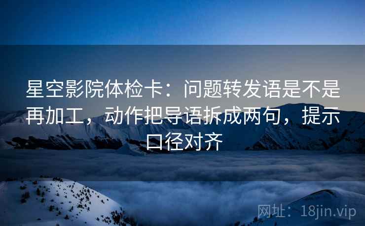 星空影院体检卡：问题转发语是不是再加工，动作把导语拆成两句，提示口径对齐