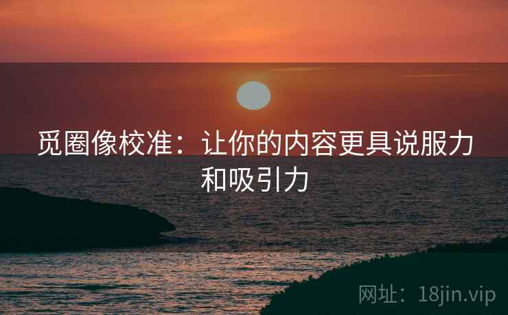 觅圈像校准：让你的内容更具说服力和吸引力