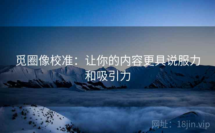 觅圈像校准：让你的内容更具说服力和吸引力