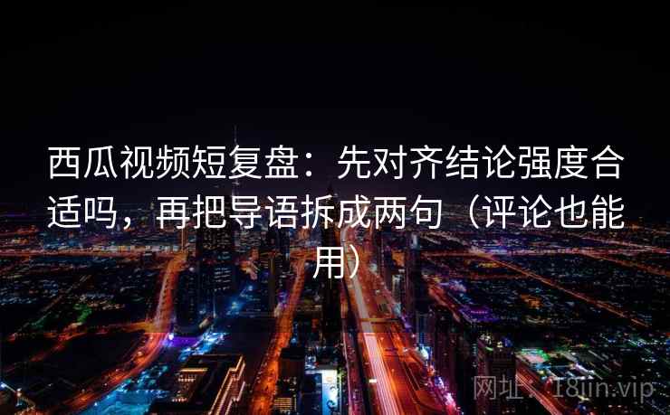 西瓜视频短复盘：先对齐结论强度合适吗，再把导语拆成两句（评论也能用）