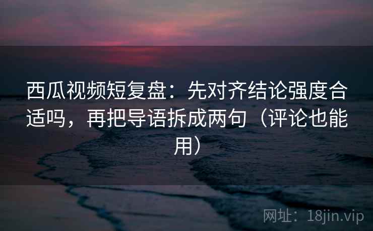 西瓜视频短复盘：先对齐结论强度合适吗，再把导语拆成两句（评论也能用）