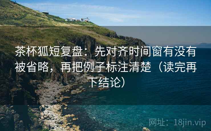 茶杯狐短复盘：先对齐时间窗有没有被省略，再把例子标注清楚（读完再下结论）
