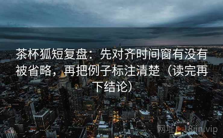 茶杯狐短复盘：先对齐时间窗有没有被省略，再把例子标注清楚（读完再下结论）