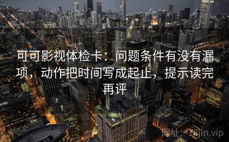 可可影视体检卡：问题条件有没有漏项，动作把时间写成起止，提示读完再评