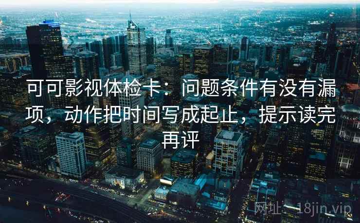 可可影视体检卡：问题条件有没有漏项，动作把时间写成起止，提示读完再评