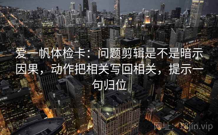 爱一帆体检卡：问题剪辑是不是暗示因果，动作把相关写回相关，提示一句归位