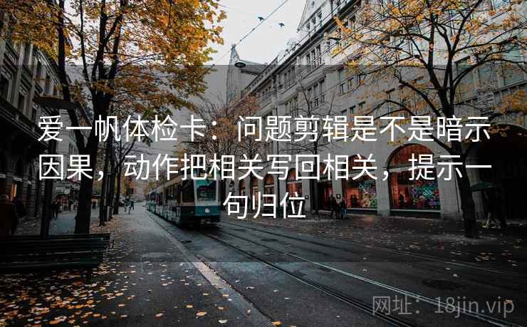 爱一帆体检卡：问题剪辑是不是暗示因果，动作把相关写回相关，提示一句归位
