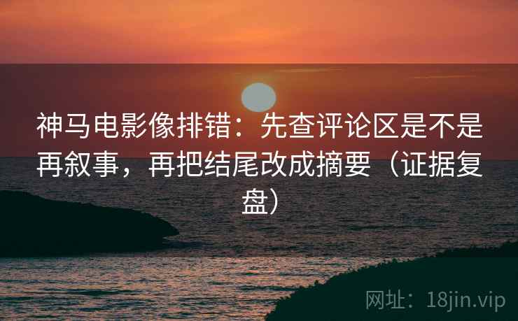 神马电影像排错：先查评论区是不是再叙事，再把结尾改成摘要（证据复盘）