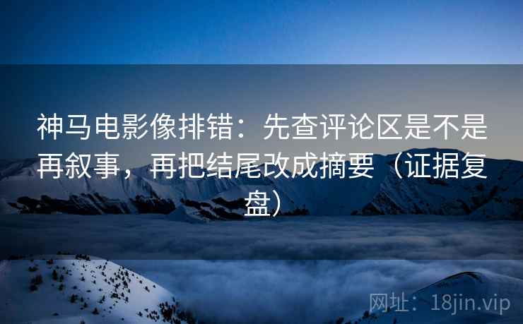 神马电影像排错：先查评论区是不是再叙事，再把结尾改成摘要（证据复盘）