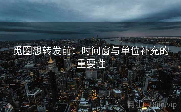 觅圈想转发前：时间窗与单位补充的重要性