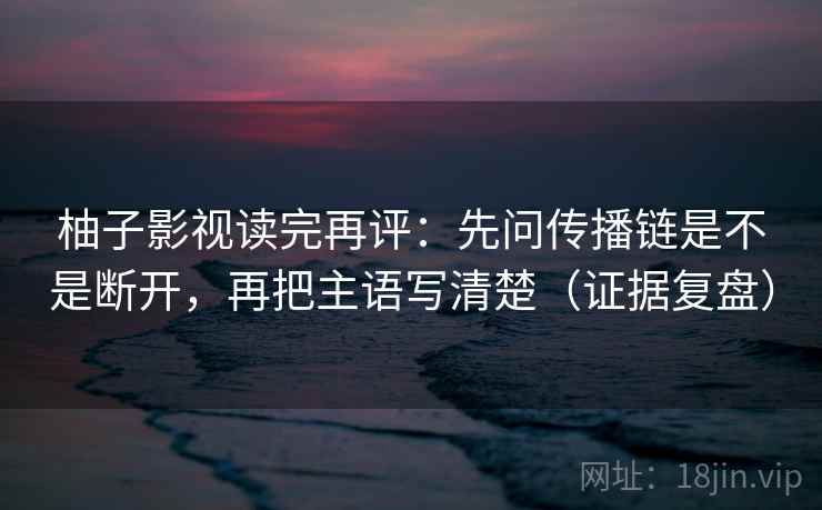 柚子影视读完再评：先问传播链是不是断开，再把主语写清楚（证据复盘）