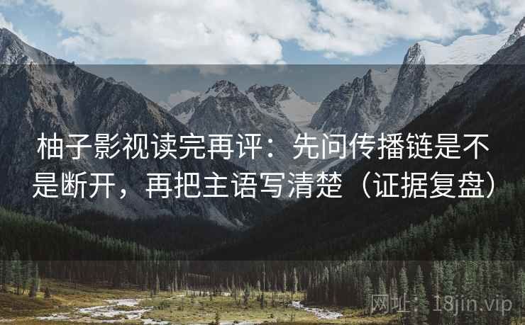 柚子影视读完再评：先问传播链是不是断开，再把主语写清楚（证据复盘）
