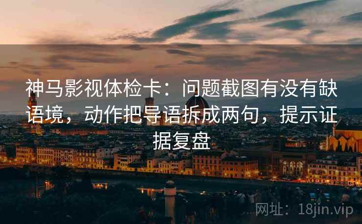 神马影视体检卡：问题截图有没有缺语境，动作把导语拆成两句，提示证据复盘