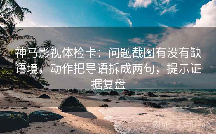 神马影视体检卡：问题截图有没有缺语境，动作把导语拆成两句，提示证据复盘