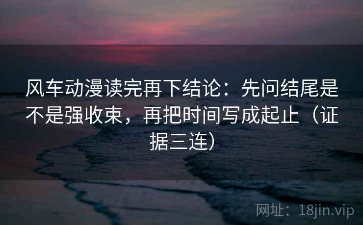 风车动漫读完再下结论：先问结尾是不是强收束，再把时间写成起止（证据三连）