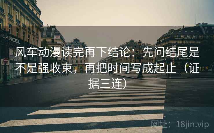 风车动漫读完再下结论：先问结尾是不是强收束，再把时间写成起止（证据三连）