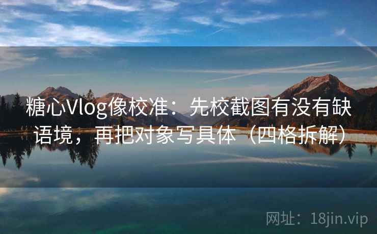 糖心Vlog像校准：先校截图有没有缺语境，再把对象写具体（四格拆解）